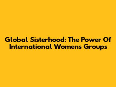 Global Sisterhood: The Power Of International Women's Groups