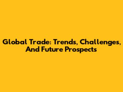 Global Trade: Trends, Challenges, And Future Prospects