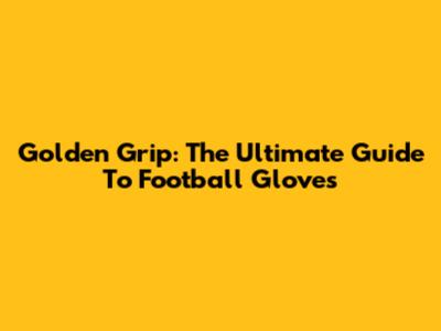 Golden Grip: The Ultimate Guide To Football Gloves