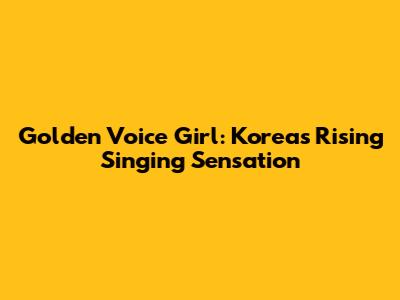Golden Voice Girl: Korea's Rising Singing Sensation