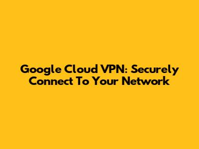 Google Cloud VPN: Securely Connect To Your Network