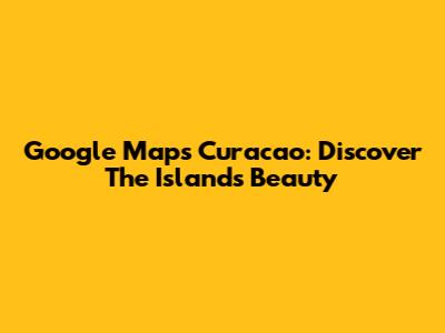 Google Maps Curacao: Discover The Island's Beauty