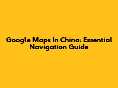Google Maps In China: Essential Navigation Guide