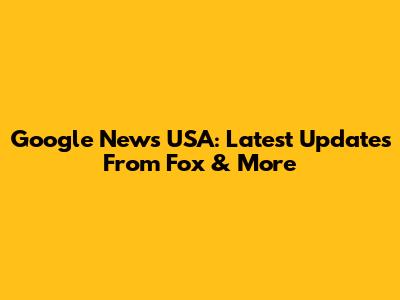 Google News USA: Latest Updates From Fox & More