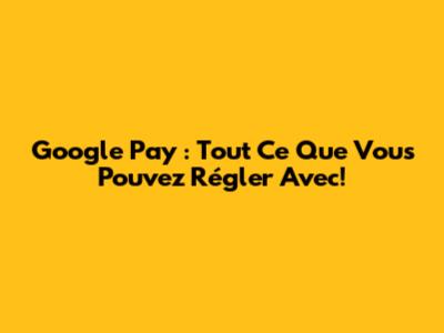 Google Pay : Tout Ce Que Vous Pouvez Régler Avec!