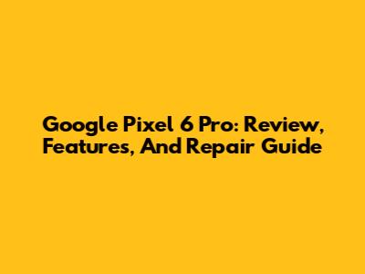 Google Pixel 6 Pro: Review, Features, And Repair Guide