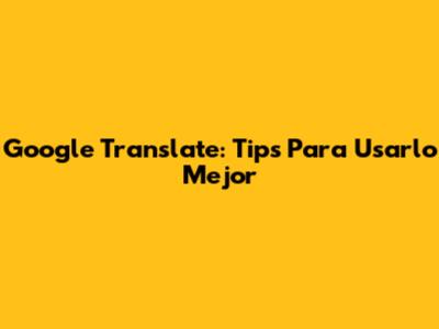 Google Translate: Tips Para Usarlo Mejor
