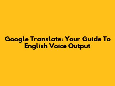 Google Translate: Your Guide To English Voice Output