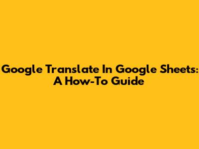 Google Translate In Google Sheets: A How-To Guide