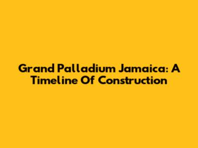 Grand Palladium Jamaica: A Timeline Of Construction