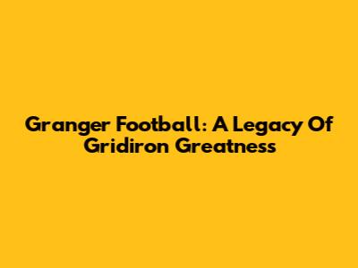 Granger Football: A Legacy Of Gridiron Greatness