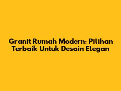 Granit Rumah Modern: Pilihan Terbaik Untuk Desain Elegan