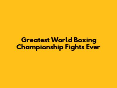 Greatest World Boxing Championship Fights Ever