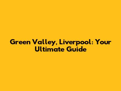 Green Valley, Liverpool: Your Ultimate Guide