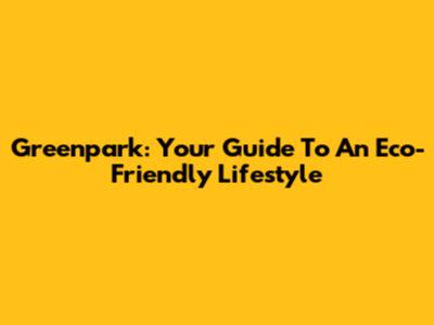 Greenpark: Your Guide To An Eco-Friendly Lifestyle