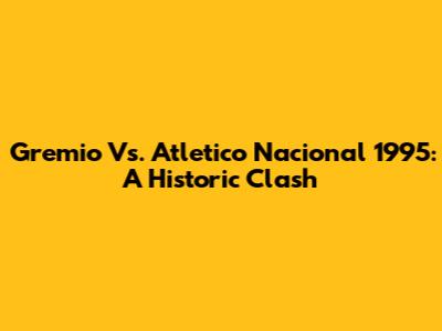 Gremio Vs. Atletico Nacional 1995: A Historic Clash