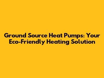 Ground Source Heat Pumps: Your Eco-Friendly Heating Solution