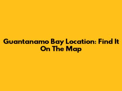 Guantanamo Bay Location: Find It On The Map