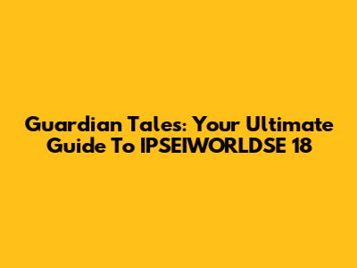Guardian Tales: Your Ultimate Guide To IPSEIWORLDSE 18