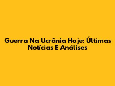 Guerra Na Ucrânia Hoje: Últimas Notícias E Análises