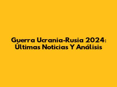 Guerra Ucrania-Rusia 2024: Últimas Noticias Y Análisis