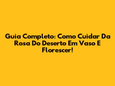 Guia Completo: Como Cuidar Da Rosa Do Deserto Em Vaso E Florescer!