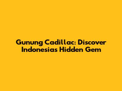 Gunung Cadillac: Discover Indonesia's Hidden Gem