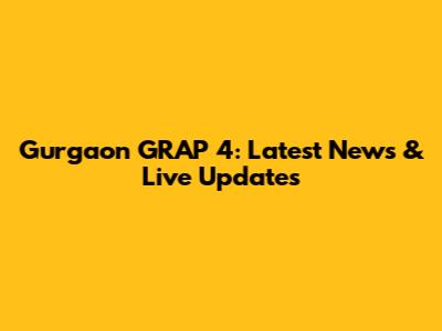 Gurgaon GRAP 4: Latest News & Live Updates