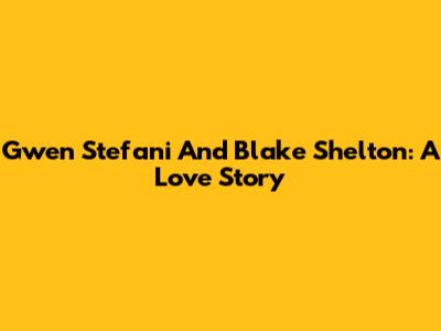 Gwen Stefani And Blake Shelton: A Love Story