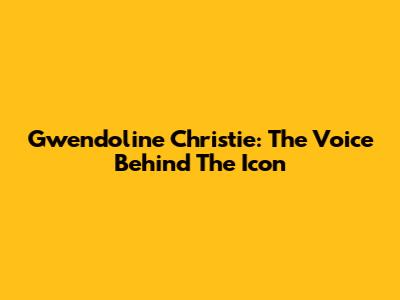 Gwendoline Christie: The Voice Behind The Icon
