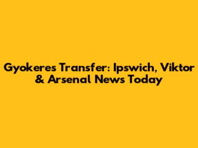 Gyokeres Transfer: Ipswich, Viktor & Arsenal News Today