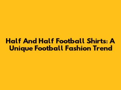 Half And Half Football Shirts: A Unique Football Fashion Trend
