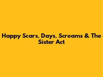 Happy Scars, Days, Screams & The Sister Act