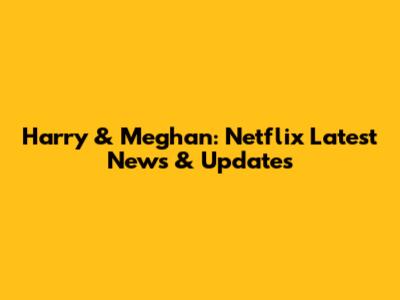 Harry & Meghan: Netflix Latest News & Updates