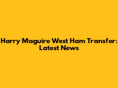 Harry Maguire West Ham Transfer: Latest News