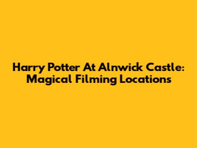 Harry Potter At Alnwick Castle: Magical Filming Locations