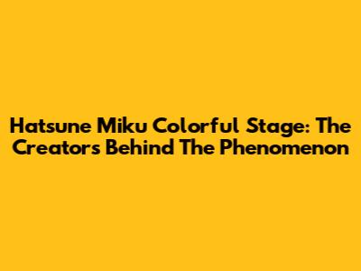 Hatsune Miku Colorful Stage: The Creators Behind The Phenomenon