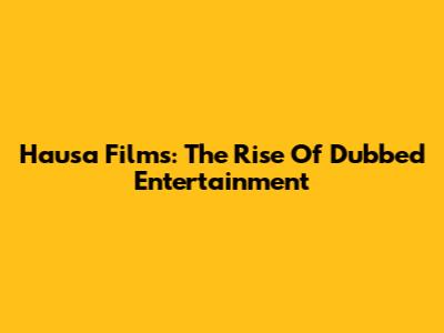Hausa Films: The Rise Of Dubbed Entertainment