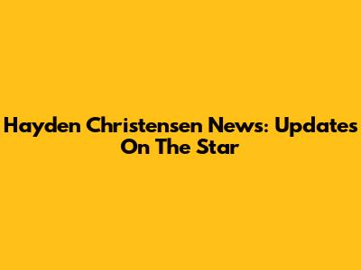 Hayden Christensen News: Updates On The Star