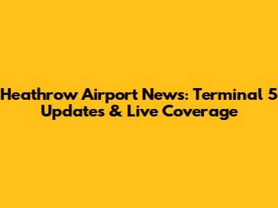 Heathrow Airport News: Terminal 5 Updates & Live Coverage