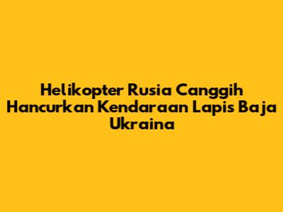 Helikopter Rusia Canggih Hancurkan Kendaraan Lapis Baja Ukraina