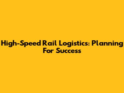 High-Speed Rail Logistics: Planning For Success