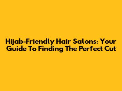 Hijab-Friendly Hair Salons: Your Guide To Finding The Perfect Cut