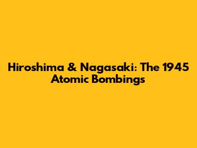 Hiroshima & Nagasaki: The 1945 Atomic Bombings