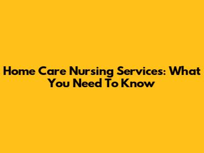 Home Care Nursing Services: What You Need To Know