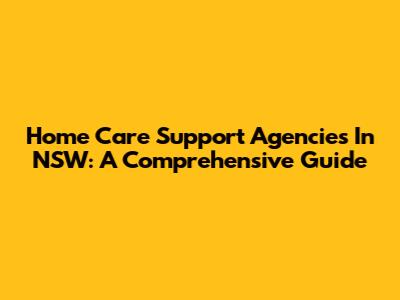 Home Care Support Agencies In NSW: A Comprehensive Guide