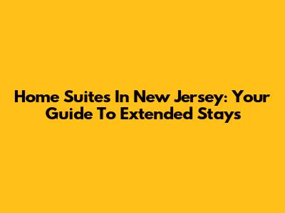 Home Suites In New Jersey: Your Guide To Extended Stays