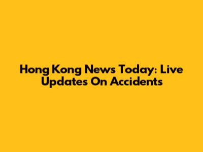 Hong Kong News Today: Live Updates On Accidents
