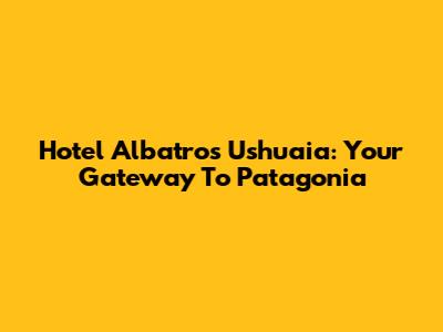Hotel Albatros Ushuaia: Your Gateway To Patagonia