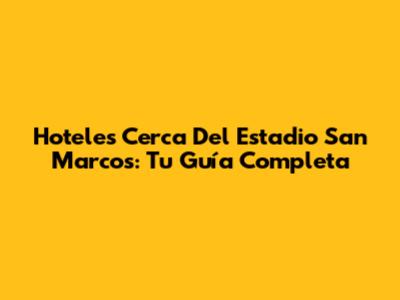 Hoteles Cerca Del Estadio San Marcos: Tu Guía Completa